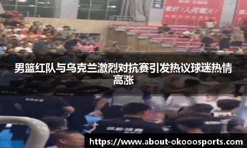 男篮红队与乌克兰激烈对抗赛引发热议球迷热情高涨